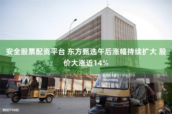 安全股票配资平台 东方甄选午后涨幅持续扩大 股价大涨近14%