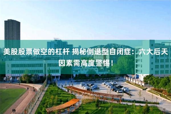 美股股票做空的杠杆 揭秘倒退型自闭症：六大后天因素需高度警惕！