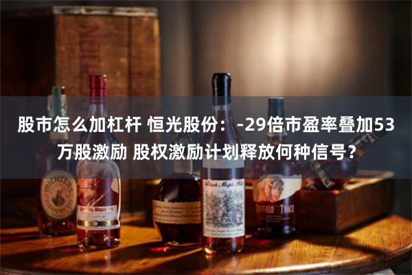 股市怎么加杠杆 恒光股份：-29倍市盈率叠加53万股激励 股权激励计划释放何种信号？