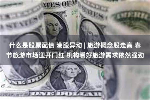 什么是股票配债 港股异动 | 旅游概念股走高 春节旅游市场迎开门红 机构看好旅游需求依然强劲