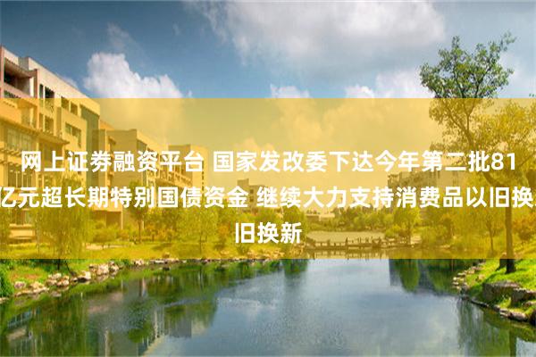网上证劵融资平台 国家发改委下达今年第二批810亿元超长期特别国债资金 继续大力支持消费品以旧换新