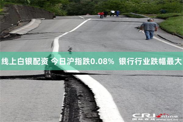 线上白银配资 今日沪指跌0.08%  银行行业跌幅最大
