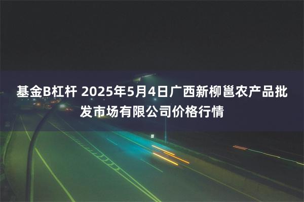 基金B杠杆 2025年5月4日广西新柳邕农产品批发市场有限公司价格行情