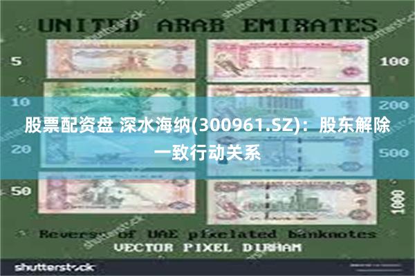 股票配资盘 深水海纳(300961.SZ)：股东解除一致行动关系