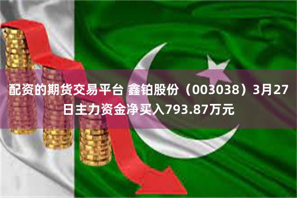 配资的期货交易平台 鑫铂股份（003038）3月27日主力资金净买入793.87万元