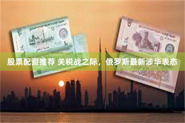 股票配资推荐 关税战之际，俄罗斯最新涉华表态