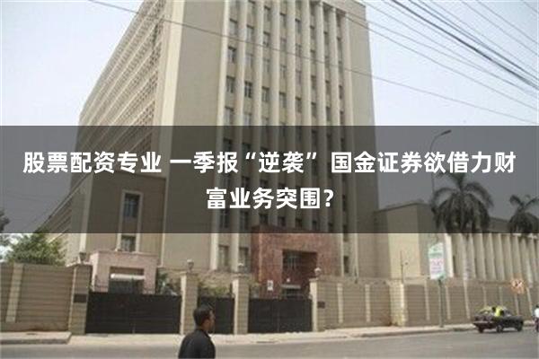 股票配资专业 一季报“逆袭” 国金证券欲借力财富业务突围？
