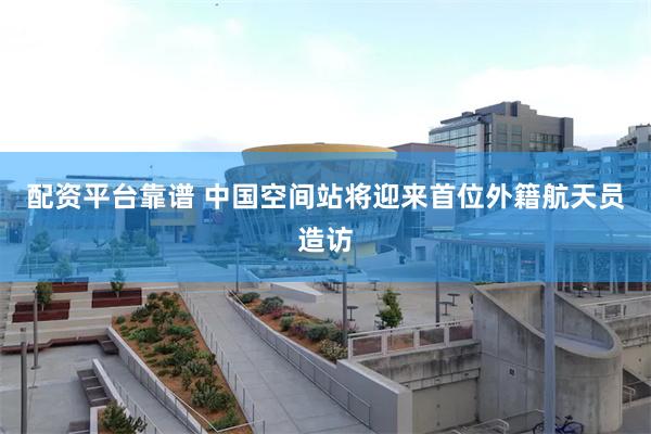 配资平台靠谱 中国空间站将迎来首位外籍航天员造访