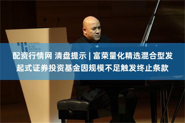 配资行情网 清盘提示 | 富荣量化精选混合型发起式证券投资基金因规模不足触发终止条款