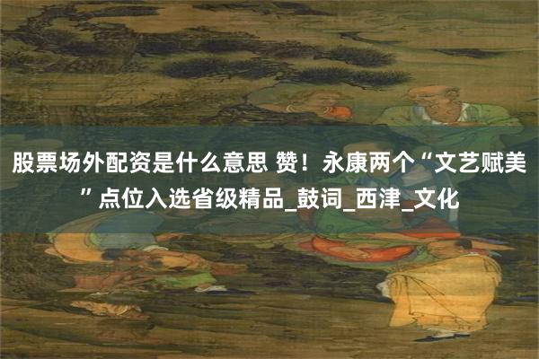股票场外配资是什么意思 赞！永康两个“文艺赋美”点位入选省级精品_鼓词_西津_文化