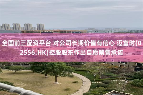 全国前三配资平台 对公司长期价值有信心 迈富时(02556.HK)控股股东作出自愿禁售承诺