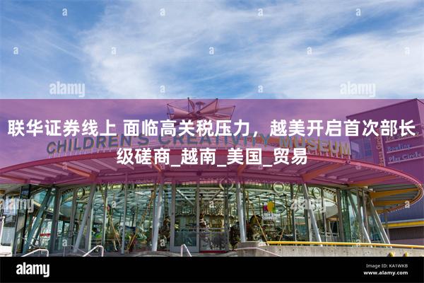 联华证券线上 面临高关税压力，越美开启首次部长级磋商_越南_美国_贸易