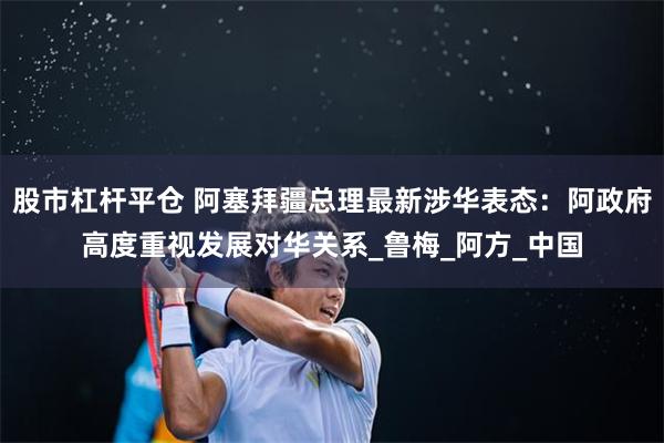 股市杠杆平仓 阿塞拜疆总理最新涉华表态：阿政府高度重视发展对华关系_鲁梅_阿方_中国