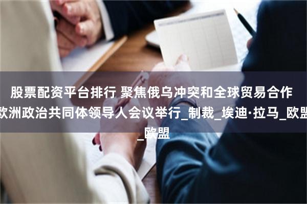 股票配资平台排行 聚焦俄乌冲突和全球贸易合作 欧洲政治共同体领导人会议举行_制裁_埃迪·拉马_欧盟