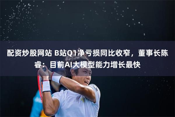 配资炒股网站 B站Q1净亏损同比收窄，董事长陈睿：目前AI大模型能力增长最快