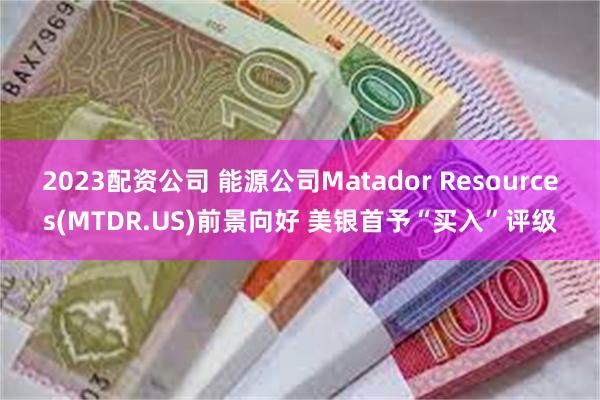 2023配资公司 能源公司Matador Resources(MTDR.US)前景向好 美银首予“买入”评级