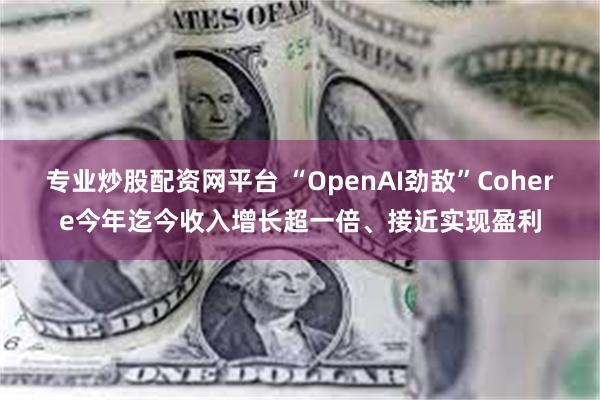 专业炒股配资网平台 “OpenAI劲敌”Cohere今年迄今收入增长超一倍、接近实现盈利