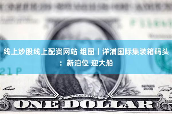 线上炒股线上配资网站 组图丨洋浦国际集装箱码头：新泊位 迎大船