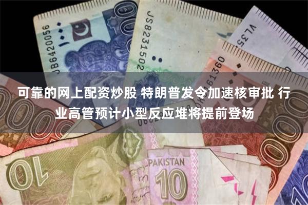 可靠的网上配资炒股 特朗普发令加速核审批 行业高管预计小型反应堆将提前登场
