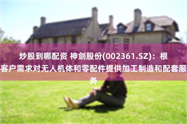 炒股到哪配资 神剑股份(002361.SZ)：根据客户需求对无人机体和零配件提供加工制造和配套服务