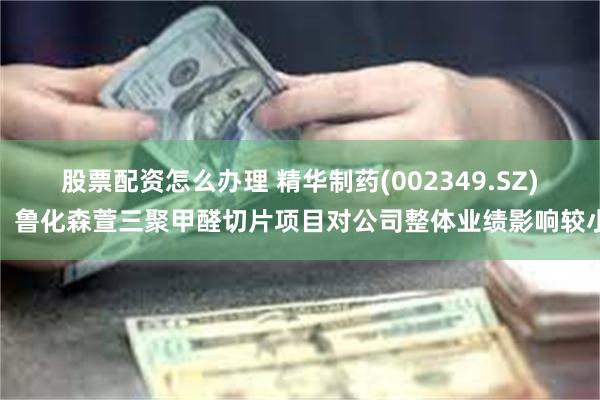 股票配资怎么办理 精华制药(002349.SZ)：鲁化森萱三聚甲醛切片项目对公司整体业绩影响较小