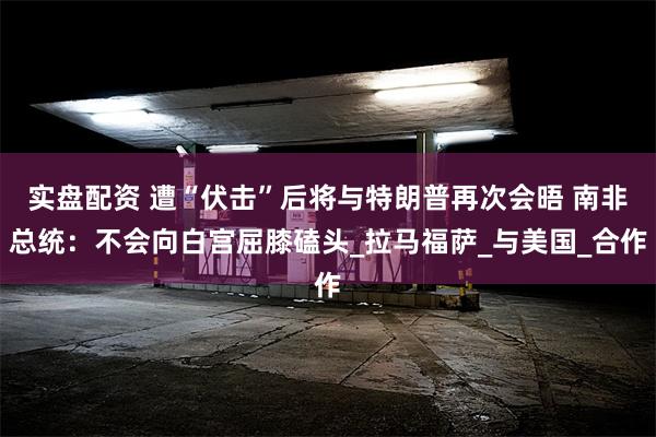 实盘配资 遭“伏击”后将与特朗普再次会晤 南非总统：不会向白宫屈膝磕头_拉马福萨_与美国_合作
