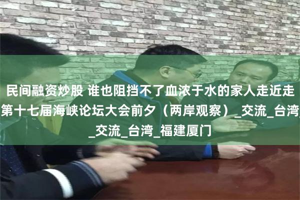 民间融资炒股 谁也阻挡不了血浓于水的家人走近走亲——写在第十七届海峡论坛大会前夕（两岸观察）_交流_台湾_福建厦门