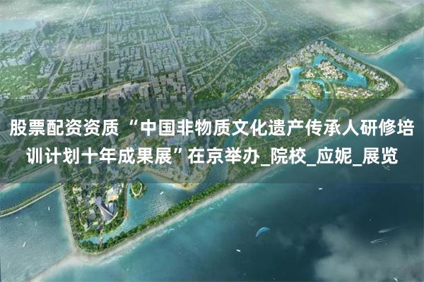 股票配资资质 “中国非物质文化遗产传承人研修培训计划十年成果展”在京举办_院校_应妮_展览