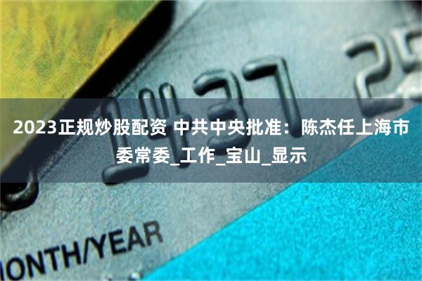 2023正规炒股配资 中共中央批准：陈杰任上海市委常委_工作_宝山_显示