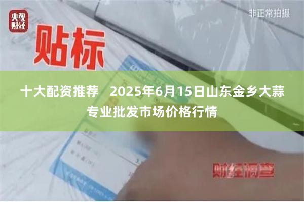 十大配资推荐   2025年6月15日山东金乡大蒜专业批发市场价格行情