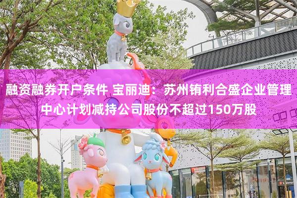 融资融券开户条件 宝丽迪：苏州铕利合盛企业管理中心计划减持公司股份不超过150万股