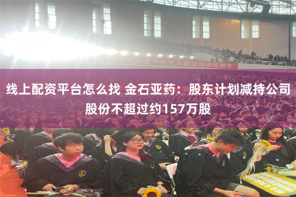 线上配资平台怎么找 金石亚药：股东计划减持公司股份不超过约157万股