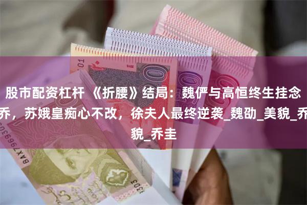股市配资杠杆 《折腰》结局：魏俨与高恒终生挂念小乔，苏娥皇痴心不改，徐夫人最终逆袭_魏劭_美貌_乔圭