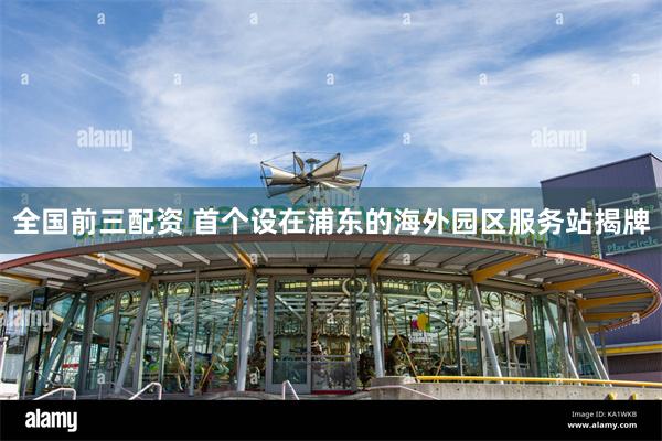 全国前三配资 首个设在浦东的海外园区服务站揭牌