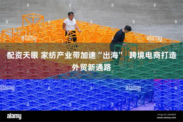 配资天眼 家纺产业带加速“出海”  跨境电商打造外贸新通路