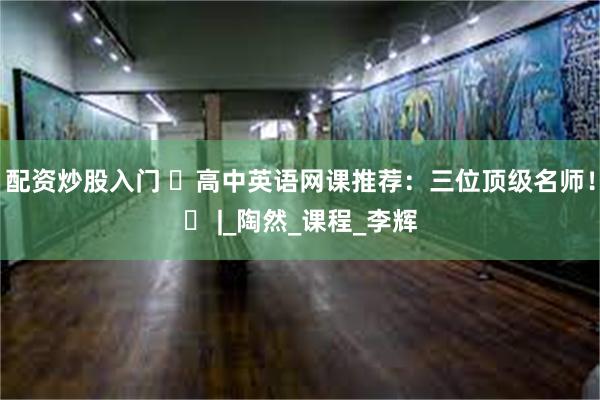 配资炒股入门 ️高中英语网课推荐：三位顶级名师！️ |_陶然_课程_李辉