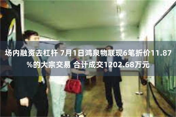 场内融资去杠杆 7月1日鸿泉物联现6笔折价11.87%的大宗交易 合计成交1202.68万元