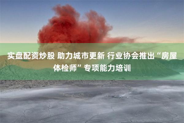 实盘配资炒股 助力城市更新 行业协会推出“房屋体检师”专项能力培训