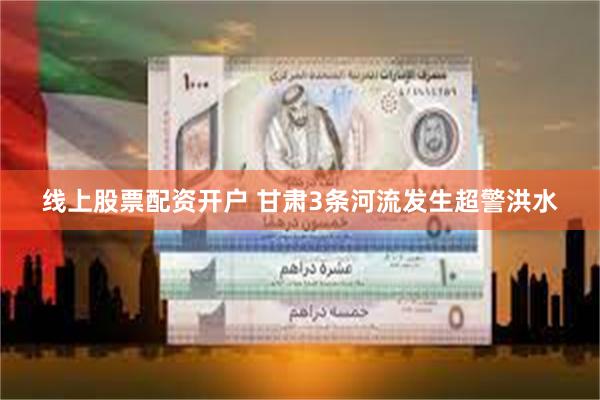 线上股票配资开户 甘肃3条河流发生超警洪水