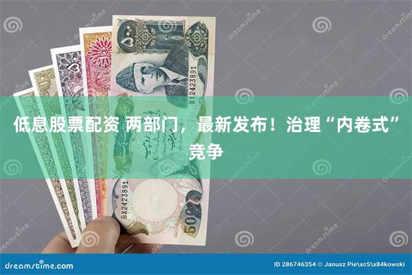 低息股票配资 两部门，最新发布！治理“内卷式”竞争