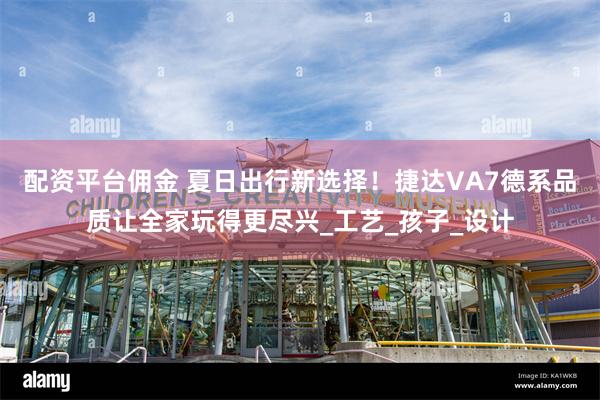 配资平台佣金 夏日出行新选择！捷达VA7德系品质让全家玩得更尽兴_工艺_孩子_设计