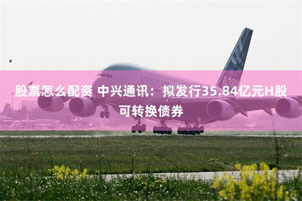 股票怎么配资 中兴通讯：拟发行35.84亿元H股可转换债券