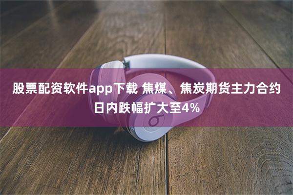 股票配资软件app下载 焦煤、焦炭期货主力合约日内跌幅扩大至4%