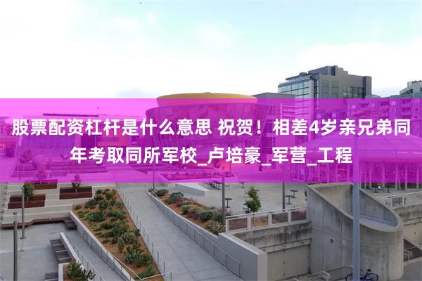 股票配资杠杆是什么意思 祝贺！相差4岁亲兄弟同年考取同所军校_卢培豪_军营_工程
