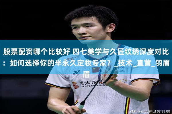 股票配资哪个比较好 四七美学与久匠纹绣深度对比：如何选择你的半永久定妆专家？_技术_直营_羽眉