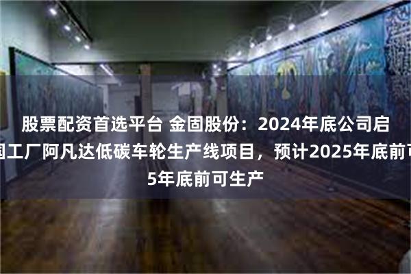 股票配资首选平台 金固股份：2024年底公司启动泰国工厂阿凡达低碳车轮生产线项目，预计2025年底前可生产
