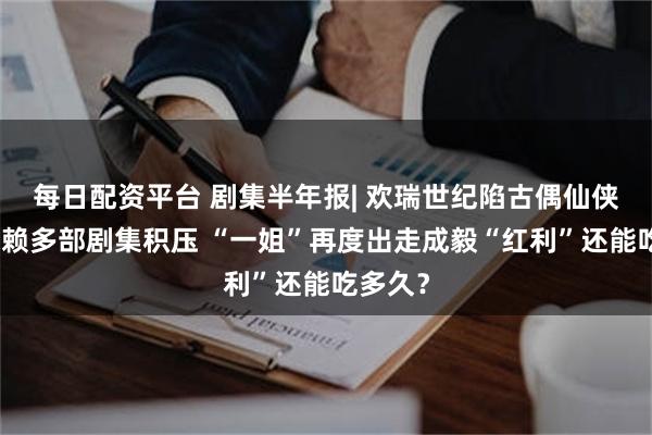 每日配资平台 剧集半年报| 欢瑞世纪陷古偶仙侠路径依赖多部剧集积压 “一姐”再度出走成毅“红利”还能吃多久?