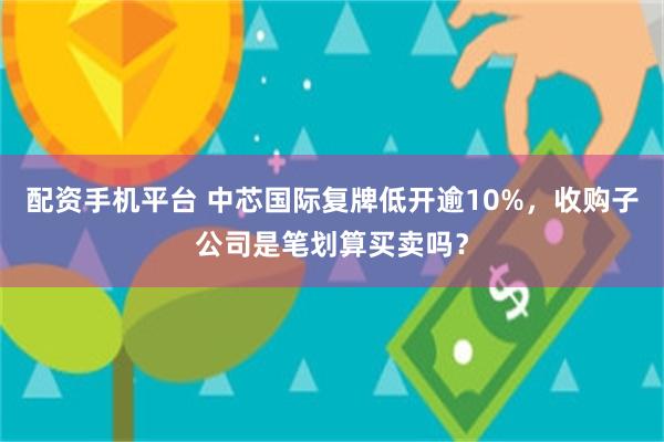 配资手机平台 中芯国际复牌低开逾10%，收购子公司是笔划算买卖吗？