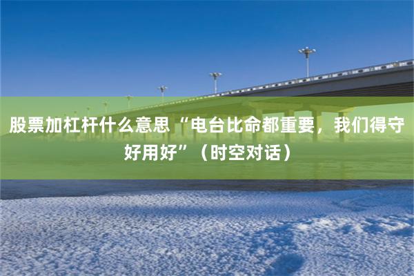 股票加杠杆什么意思 “电台比命都重要，我们得守好用好”（时空对话）