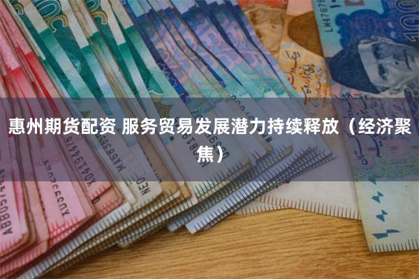 惠州期货配资 服务贸易发展潜力持续释放（经济聚焦）
